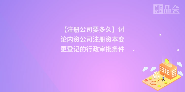 【注册公司要多久】讨论内资公司注册资本变更登记的行政审批条件