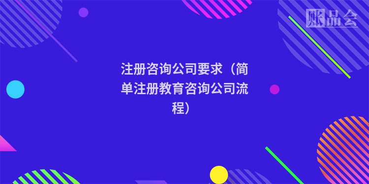 注册咨询公司要求（简单注册教育咨询公司流程）
