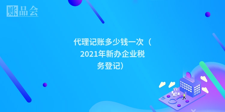 代理记账多少钱一次（2021年新办企业税务登记）