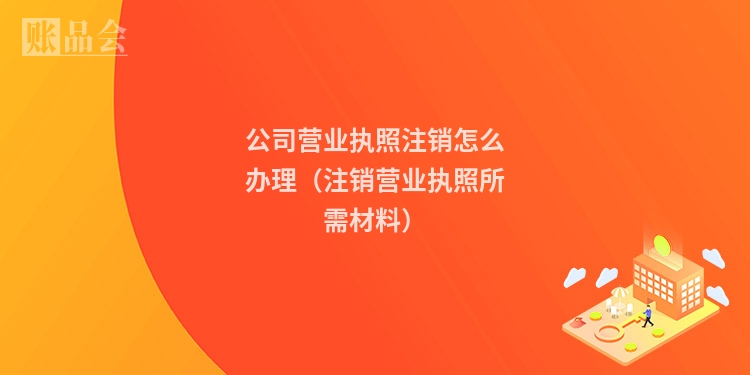 公司营业执照注销怎么办理（注销营业执照所需材料）