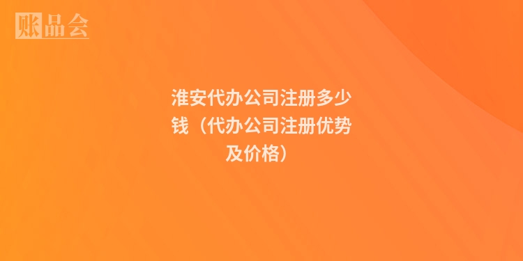 淮安代办公司注册多少钱（代办公司注册优势及价格）