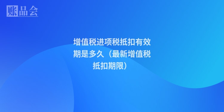 增值税进项税抵扣有效期是多久（最新增值税抵扣期限）