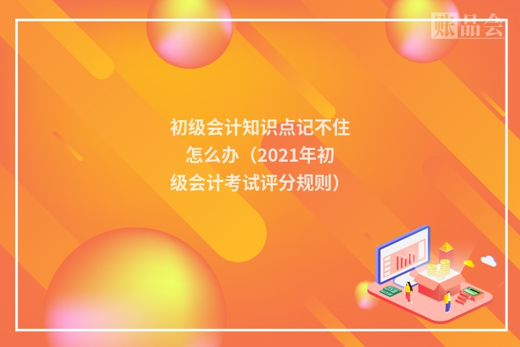 初级会计知识点记不住怎么办(2021年初级会计考试评分规则)