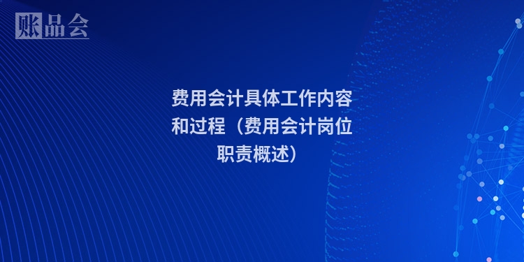 费用会计具体工作内容和过程(费用会计岗位职责概述)