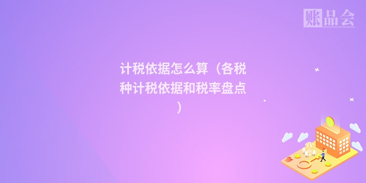 计税依据怎么算(各税种计税依据和税率盘点)