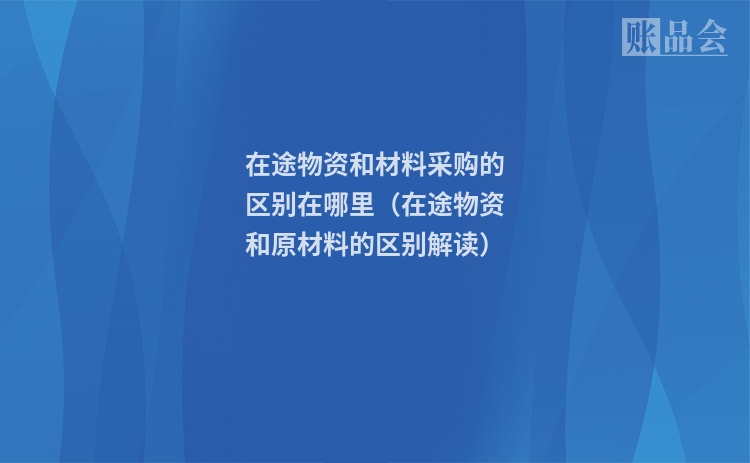 在途物资和材料采购的区别在哪里(在途物资和原材料的区别解读)
