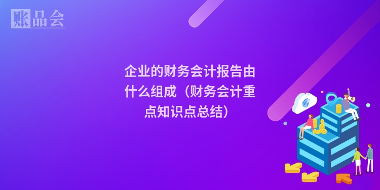 企业的财务会计报告由什么组成（财务会计重点知识点总结）