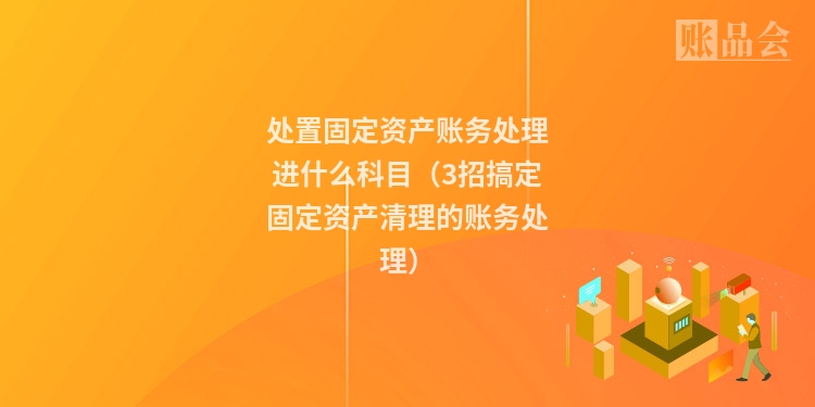 处置固定资产账务处理进什么科目（3招搞定固定资产清理的账务处理）