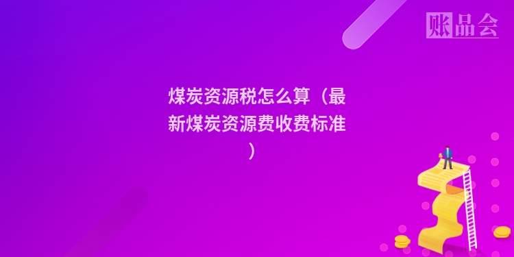 煤炭资源税怎么算（最新煤炭资源费收费标准）