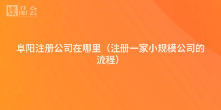 阜阳注册公司在哪里（注册一家小规模公司的流程）