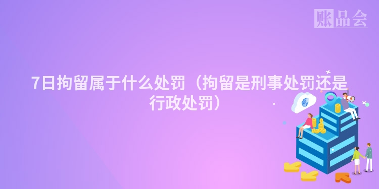 7日拘留属于什么处罚（拘留是刑事处罚还是行政处罚）