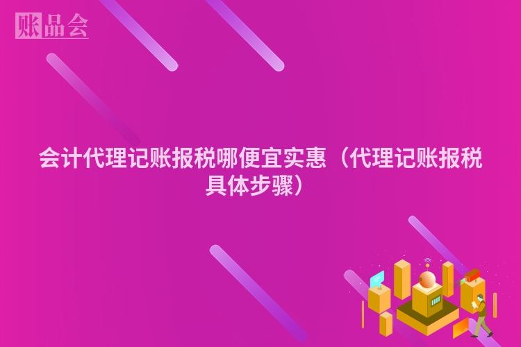 会计代理记账报税哪便宜实惠（代理记账报税具体步骤）