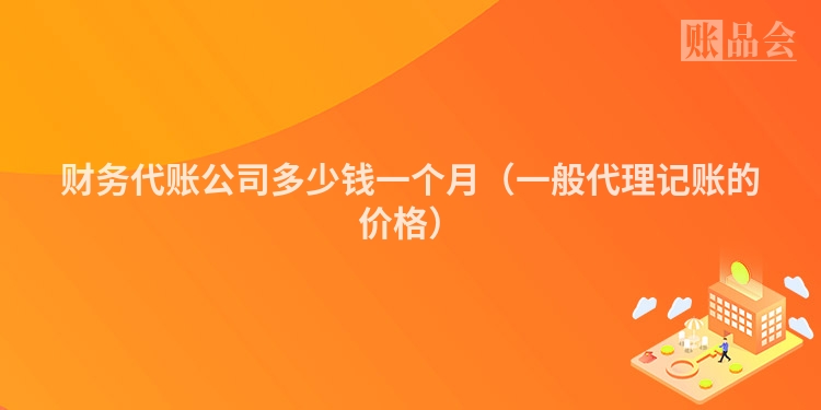 财务代账公司多少钱一个月（一般代理记账的价格）