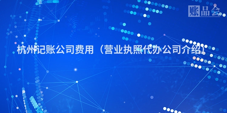 杭州记账公司费用（营业执照代办公司介绍）