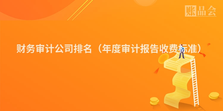 财务审计公司排名（年度审计报告收费标准）