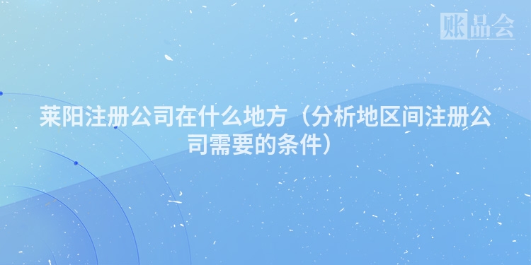莱阳注册公司在什么地方（分析地区间注册公司需要的条件）