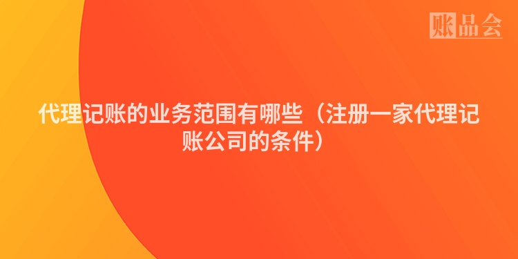 代理记账的业务范围有哪些（注册一家代理记账公司的条件）
