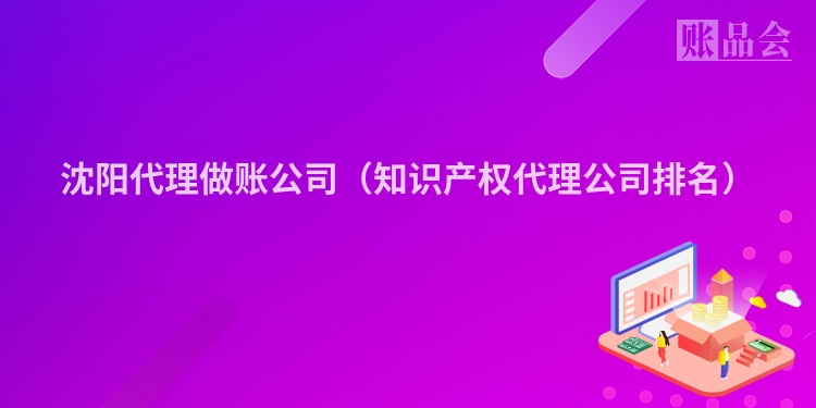 沈阳代理做账公司（知识产权代理公司排名）