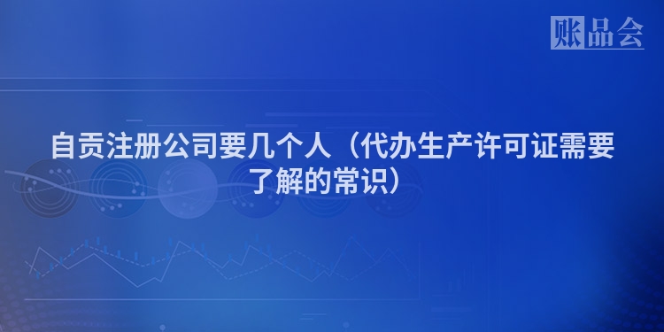 自贡注册公司要几个人（代办生产许可证需要了解的常识）