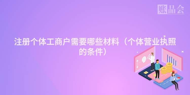 注册个体工商户需要哪些材料（个体营业执照的条件）