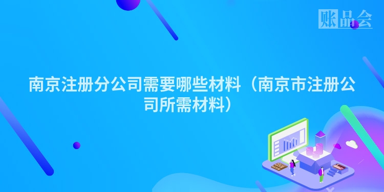 南京注册分公司需要哪些材料（南京市注册公司所需材料）