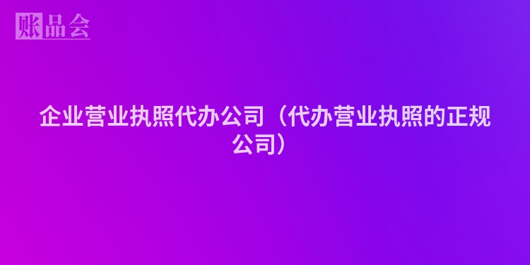 企业营业执照代办公司（代办营业执照的正规公司）