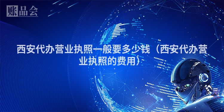 西安代办营业执照一般要多少钱（西安代办营业执照的费用）
