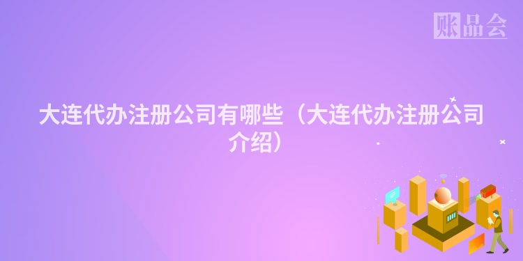 大连代办注册公司有哪些（大连代办注册公司介绍）