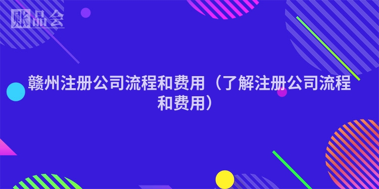 赣州注册公司流程和费用（了解注册公司流程和费用）