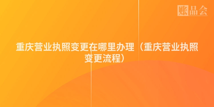 重庆营业执照变更在哪里办理（重庆营业执照变更流程）