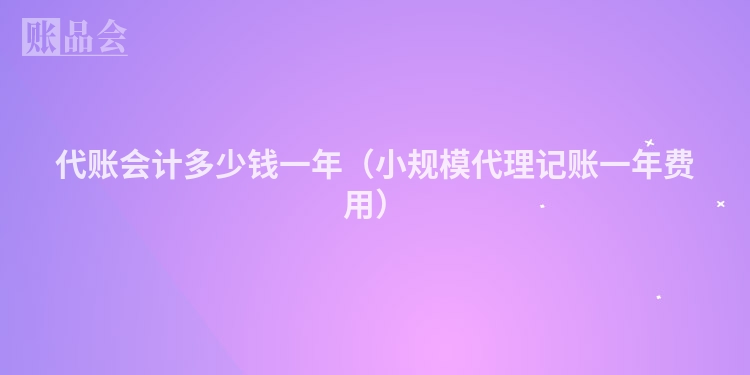 代账会计多少钱一年(小规模代理记账一年费用)