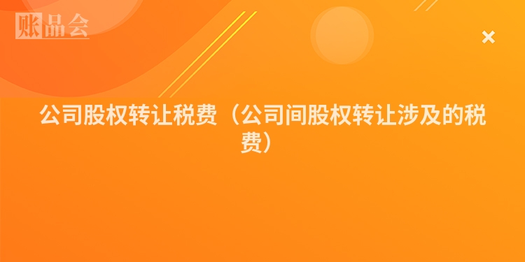 公司股权转让税费（公司间股权转让涉及的税费）