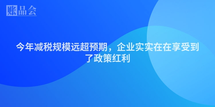 今年减税规模远超预期，企业实实在在享受到了政策红利