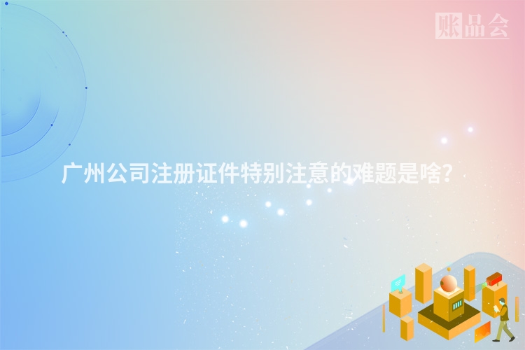 广州公司注册证件特别注意的难题是啥？