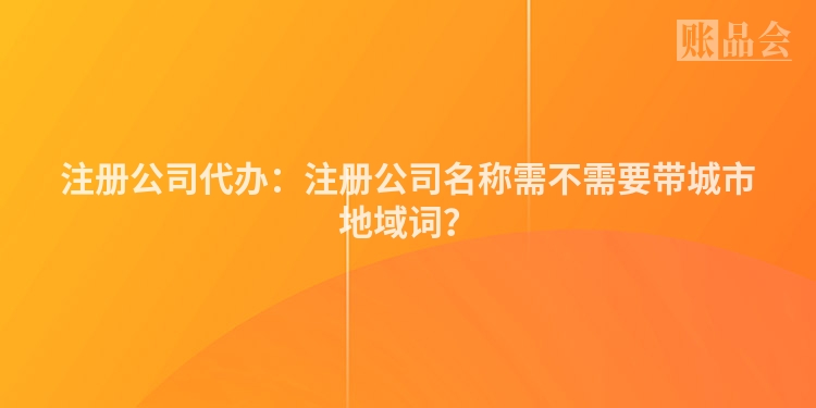注册公司代办：注册公司名称需不需要带城市地域词？