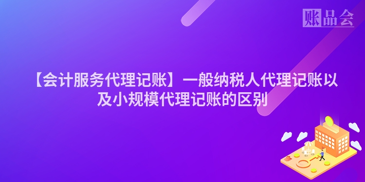 【会计服务代理记账】一般纳税人代理记账以及小规模代理记账的区别